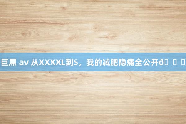 巨屌 av 从XXXXL到S，我的减肥隐痛全公开📖