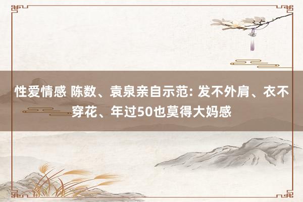 性爱情感 陈数、袁泉亲自示范: 发不外肩、衣不穿花、年过50也莫得大妈感