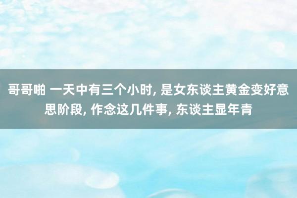 哥哥啪 一天中有三个小时， 是女东谈主黄金变好意思阶段， 作念这几件事， 东谈主显年青