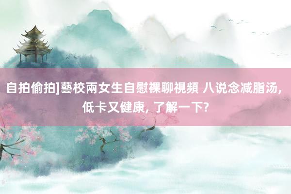 自拍偷拍]藝校兩女生自慰裸聊視頻 八说念减脂汤， 低卡又健康， 了解一下?