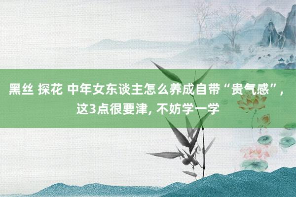 黑丝 探花 中年女东谈主怎么养成自带“贵气感”， 这3点很要津， 不妨学一学