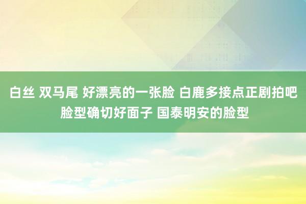 白丝 双马尾 好漂亮的一张脸 白鹿多接点正剧拍吧 脸型确切好面子 国泰明安的脸型