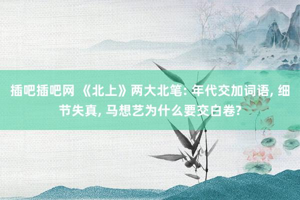 插吧插吧网 《北上》两大北笔: 年代交加词语， 细节失真， 马想艺为什么要交白卷?