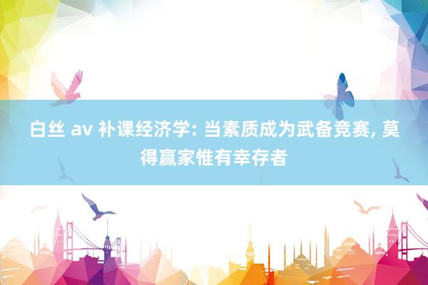 白丝 av 补课经济学: 当素质成为武备竞赛， 莫得赢家惟有幸存者