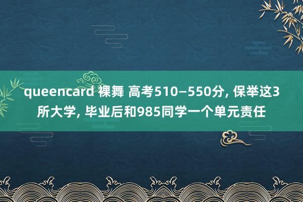 queencard 裸舞 高考510—550分， 保举这3所大学， 毕业后和985同学一个单元责任