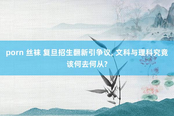 porn 丝袜 复旦招生翻新引争议， 文科与理科究竟该何去何从?