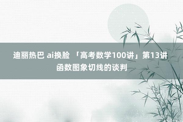 迪丽热巴 ai换脸 「高考数学100讲」第13讲 函数图象切线的谈判