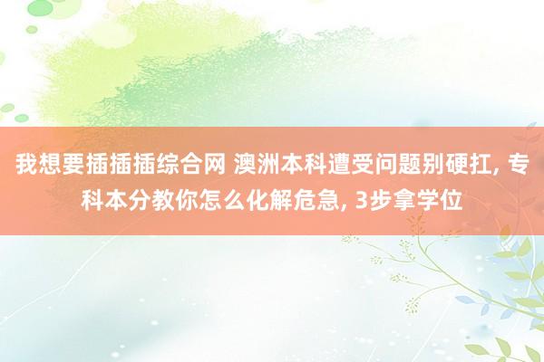 我想要插插插综合网 澳洲本科遭受问题别硬扛， 专科本分教你怎么化解危急， 3步拿学位