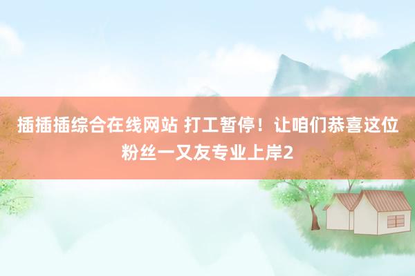 插插插综合在线网站 打工暂停！让咱们恭喜这位粉丝一又友专业上岸2