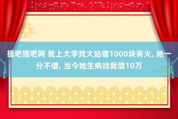 插吧插吧网 我上大学找大姑借1000块膏火， 她一分不借， 当今她生病找我借10万