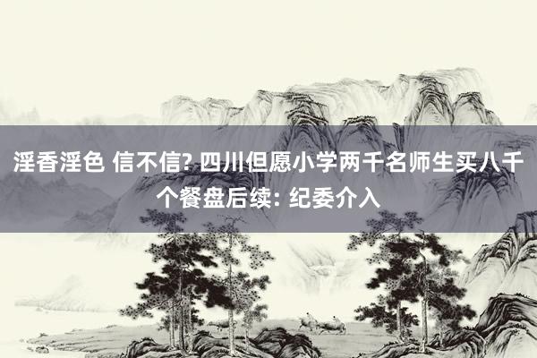 淫香淫色 信不信? 四川但愿小学两千名师生买八千个餐盘后续: 纪委介入