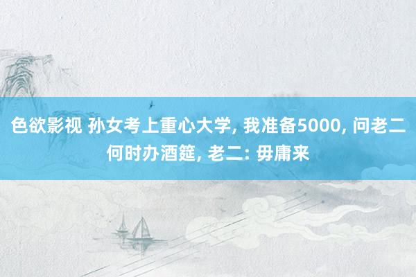 色欲影视 孙女考上重心大学， 我准备5000， 问老二何时办酒筵， 老二: 毋庸来