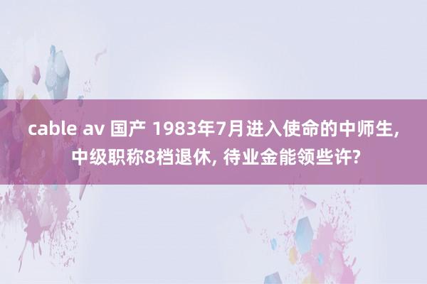 cable av 国产 1983年7月进入使命的中师生， 中级职称8档退休， 待业金能领些许?