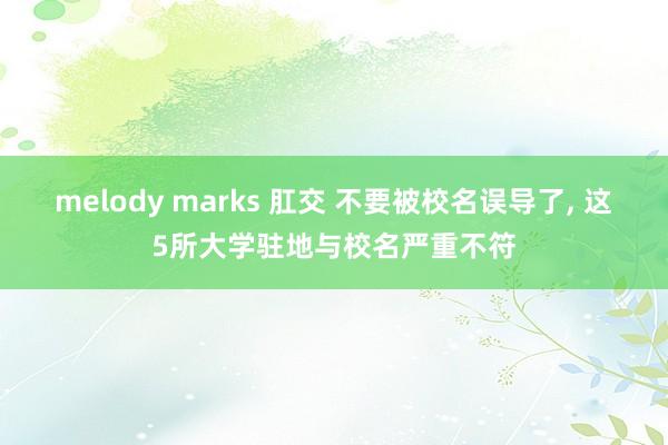 melody marks 肛交 不要被校名误导了， 这5所大学驻地与校名严重不符