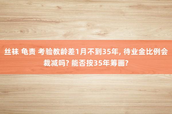 丝袜 龟责 考验教龄差1月不到35年， 待业金比例会裁减吗? 能否按35年筹画?
