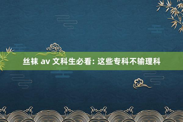 丝袜 av 文科生必看: 这些专科不输理科