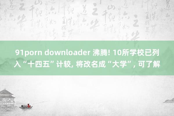 91porn downloader 沸腾! 10所学校已列入“十四五”计较， 将改名成“大学”， 可了解