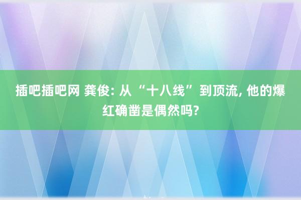 插吧插吧网 龚俊: 从 “十八线” 到顶流， 他的爆红确凿是偶然吗?