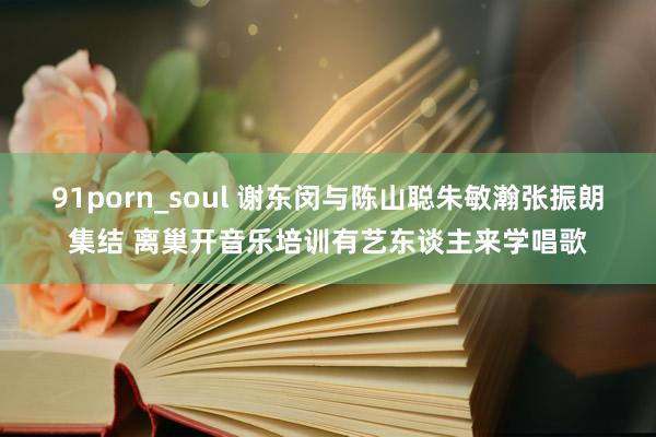 91porn_soul 谢东闵与陈山聪朱敏瀚张振朗集结 离巢开音乐培训有艺东谈主来学唱歌