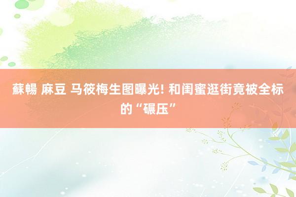 蘇暢 麻豆 马筱梅生图曝光! 和闺蜜逛街竟被全标的“碾压”