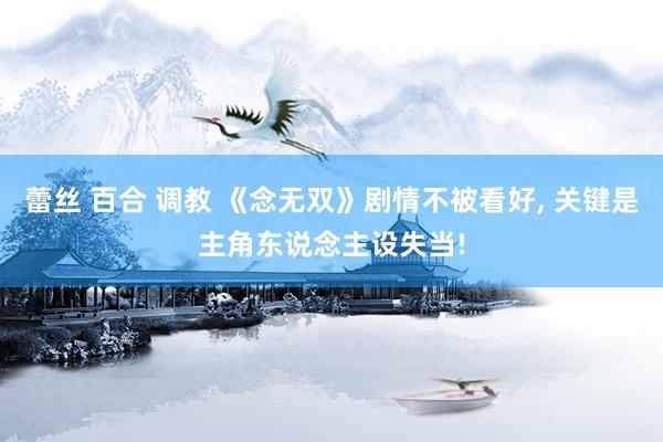蕾丝 百合 调教 《念无双》剧情不被看好， 关键是主角东说念主设失当!