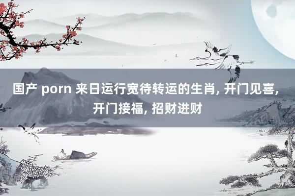 国产 porn 来日运行宽待转运的生肖， 开门见喜， 开门接福， 招财进财