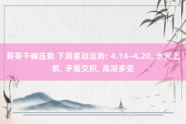 哥哥干嘛压我 下周星动运势: 4.14~4.20， 水火上前， 矛盾交织， 高深多变