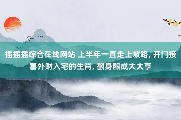 插插插综合在线网站 上半年一直走上坡路， 开门接喜外财入宅的生肖， 翻身酿成大大亨