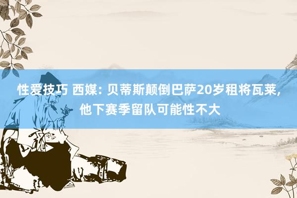 性爱技巧 西媒: 贝蒂斯颠倒巴萨20岁租将瓦莱， 他下赛季留队可能性不大
