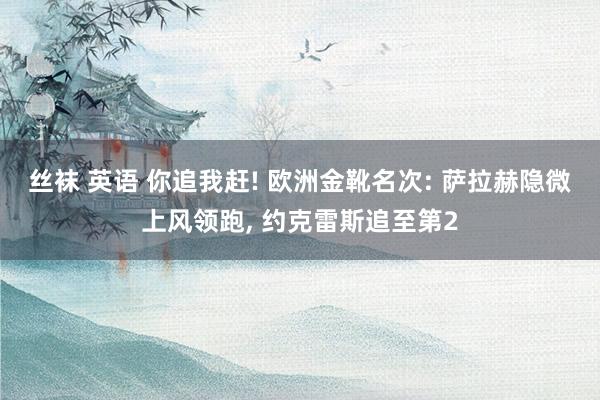 丝袜 英语 你追我赶! 欧洲金靴名次: 萨拉赫隐微上风领跑， 约克雷斯追至第2