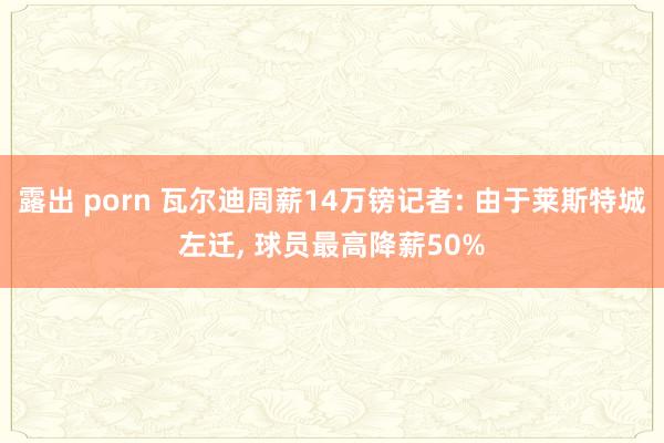 露出 porn 瓦尔迪周薪14万镑记者: 由于莱斯特城左迁， 球员最高降薪50%