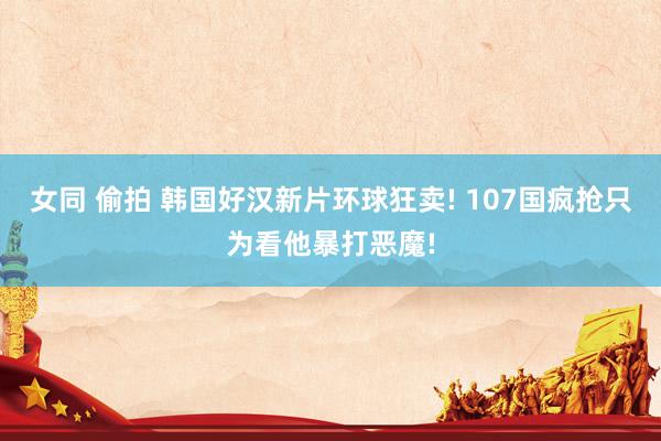 女同 偷拍 韩国好汉新片环球狂卖! 107国疯抢只为看他暴打恶魔!
