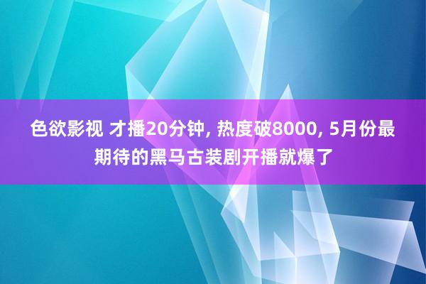 色欲影视 才播20分钟， 热度破8000， 5月份最期待的黑马古装剧开播就爆了