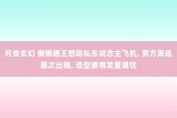 另类玄幻 懒懒晒王想聪私东说念主飞机， 男方萧疏屡次出镜， 造型疲塌发量堪忧