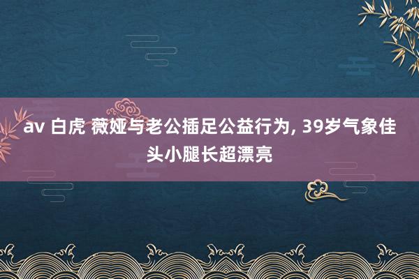 av 白虎 薇娅与老公插足公益行为， 39岁气象佳头小腿长超漂亮