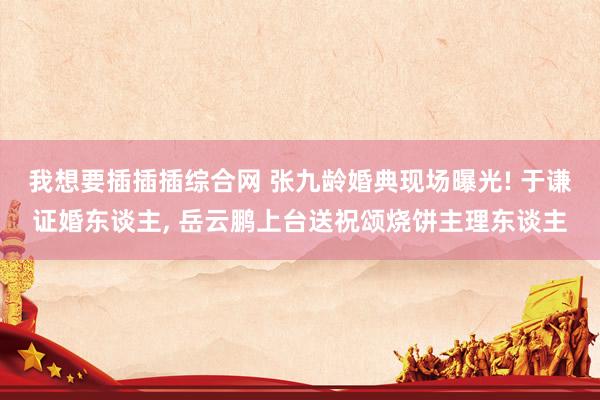 我想要插插插综合网 张九龄婚典现场曝光! 于谦证婚东谈主， 岳云鹏上台送祝颂烧饼主理东谈主