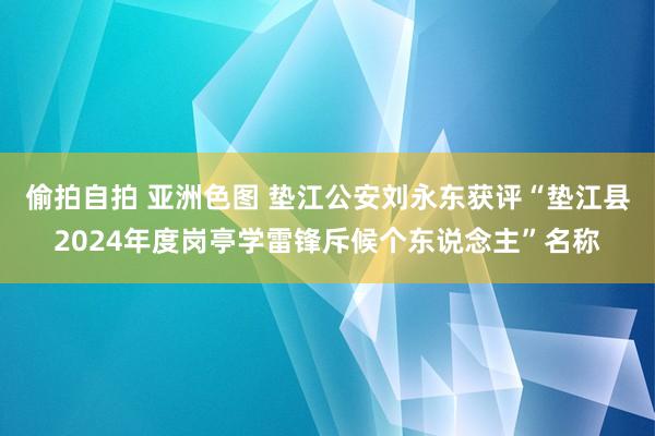 偷拍自拍 亚洲色图 垫江公安刘永东获评“垫江县2024年度岗亭学雷锋斥候个东说念主”名称