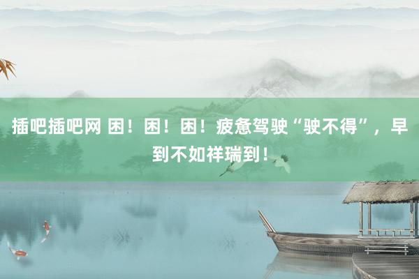 插吧插吧网 困！困！困！疲惫驾驶“驶不得”，早到不如祥瑞到！
