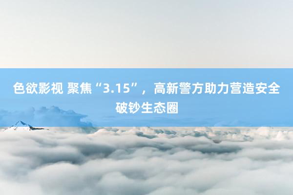 色欲影视 聚焦“3.15”，高新警方助力营造安全破钞生态圈