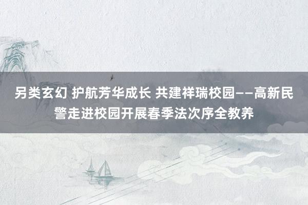 另类玄幻 护航芳华成长 共建祥瑞校园——高新民警走进校园开展春季法次序全教养