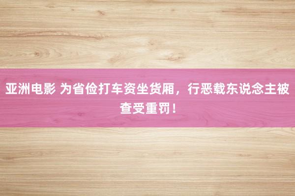 亚洲电影 为省俭打车资坐货厢，行恶载东说念主被查受重罚！