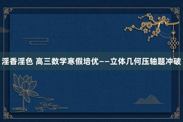 淫香淫色 高三数学寒假培优——立体几何压轴题冲破
