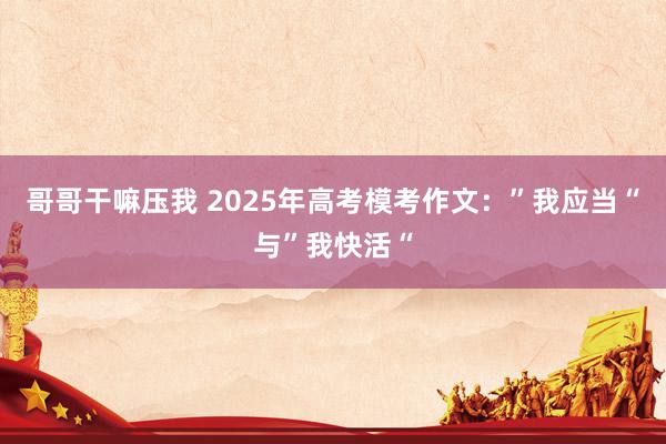 哥哥干嘛压我 2025年高考模考作文：”我应当“与”我快活“