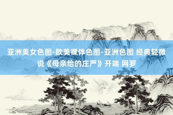 亚洲美女色图-欧美裸体色图-亚洲色图 经典轻微说《母亲给的庄严》开端 网罗