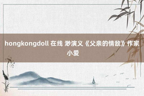 hongkongdoll 在线 渺演义《父亲的情敌》作家 小爱