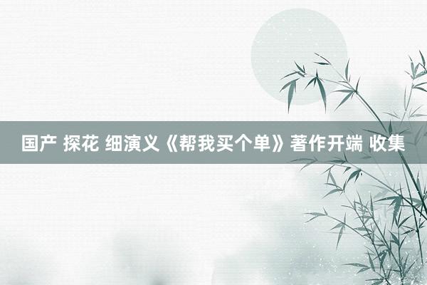 国产 探花 细演义《帮我买个单》著作开端 收集