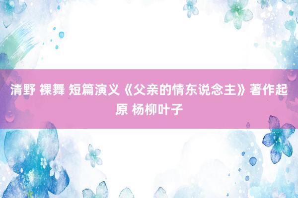 清野 裸舞 短篇演义《父亲的情东说念主》著作起原 杨柳叶子