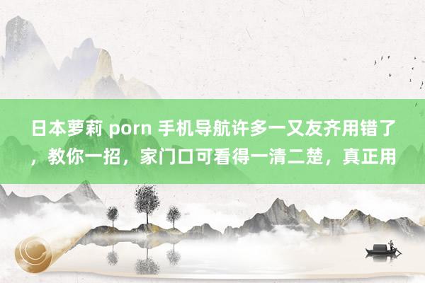 日本萝莉 porn 手机导航许多一又友齐用错了，教你一招，家门口可看得一清二楚，真正用