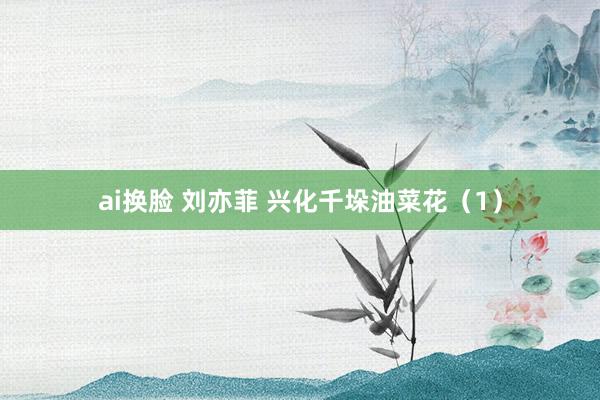 ai换脸 刘亦菲 兴化千垛油菜花（1）