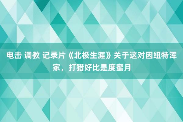 电击 调教 记录片《北极生涯》关于这对因纽特浑家，打猎好比是度蜜月